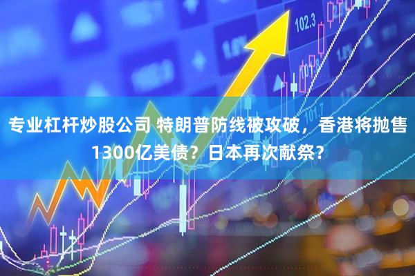 专业杠杆炒股公司 特朗普防线被攻破，香港将抛售1300亿美债？日本再次献祭？