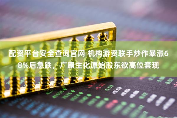 配资平台安全查询官网 机构游资联手炒作暴涨68%后急跌，广康生化原始股东欲高位套现