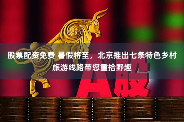 股票配资免费 暑假将至，北京推出七条特色乡村旅游线路带您重拾野趣