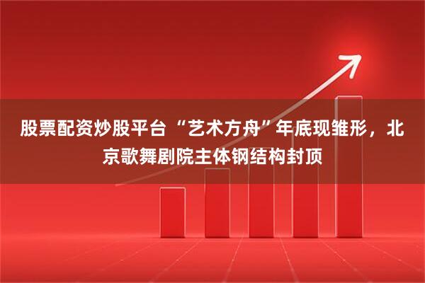 股票配资炒股平台 “艺术方舟”年底现雏形，北京歌舞剧院主体钢结构封顶