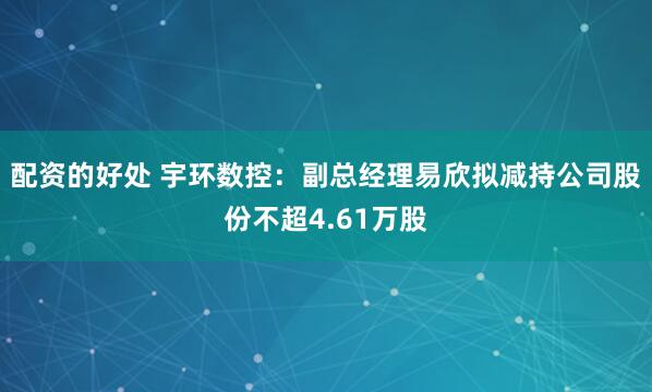 配资的好处 宇环数控：副总经理易欣拟减持公司股份不超4.61万股