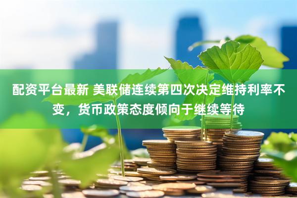 配资平台最新 美联储连续第四次决定维持利率不变，货币政策态度倾向于继续等待