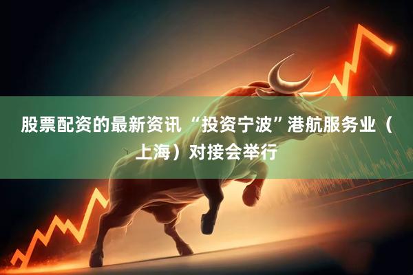 股票配资的最新资讯 “投资宁波”港航服务业（上海）对接会举行