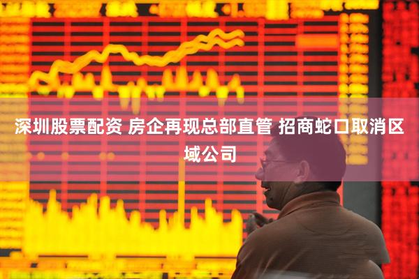深圳股票配资 房企再现总部直管 招商蛇口取消区域公司