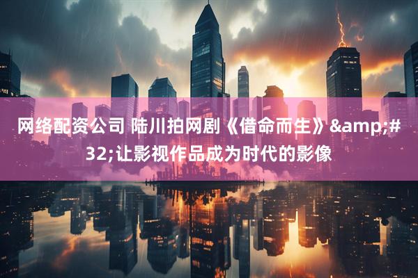 网络配资公司 陆川拍网剧《借命而生》&#32;让影视作品成为时代的影像