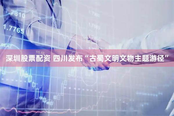 深圳股票配资 四川发布“古蜀文明文物主题游径”