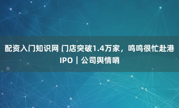 配资入门知识网 门店突破1.4万家，鸣鸣很忙赴港IPO｜公司舆情哨