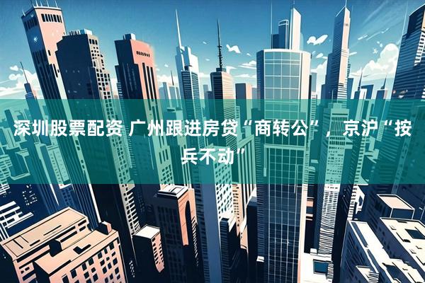 深圳股票配资 广州跟进房贷“商转公”，京沪“按兵不动”