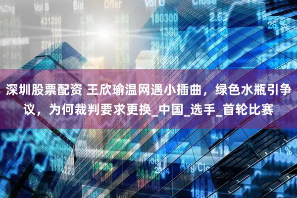 深圳股票配资 王欣瑜温网遇小插曲，绿色水瓶引争议，为何裁判要求更换_中国_选手_首轮比赛