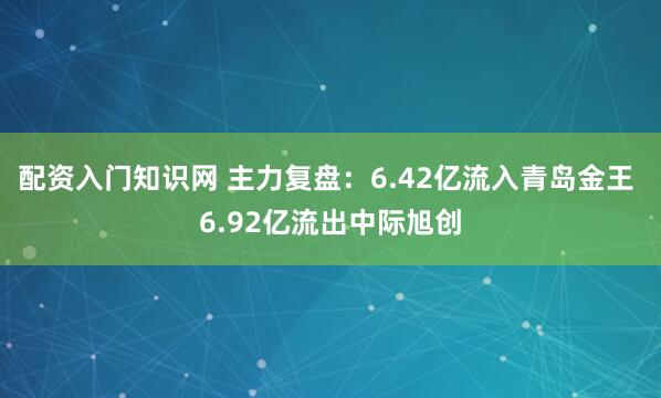 配资入门知识网 主力复盘：6.42亿流入青岛金王 6.92亿流出中际旭创