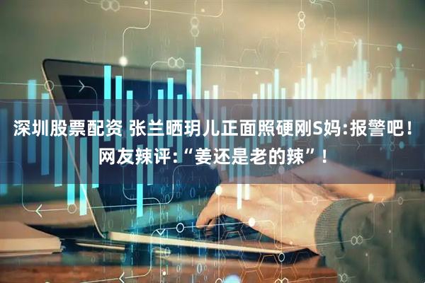 深圳股票配资 张兰晒玥儿正面照硬刚S妈:报警吧！网友辣评:“姜还是老的辣”！