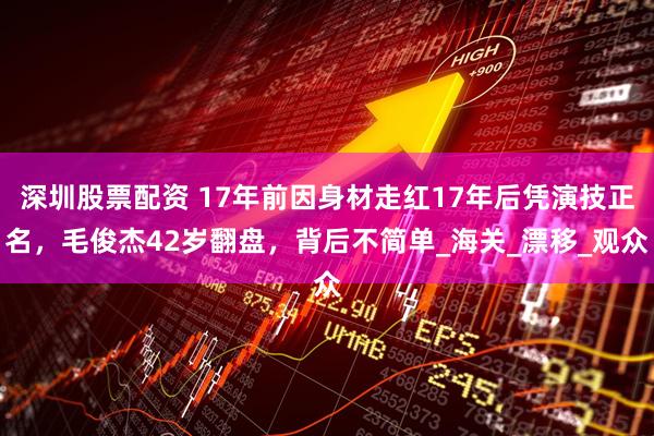 深圳股票配资 17年前因身材走红17年后凭演技正名，毛俊杰42岁翻盘，背后不简单_海关_漂移_观众