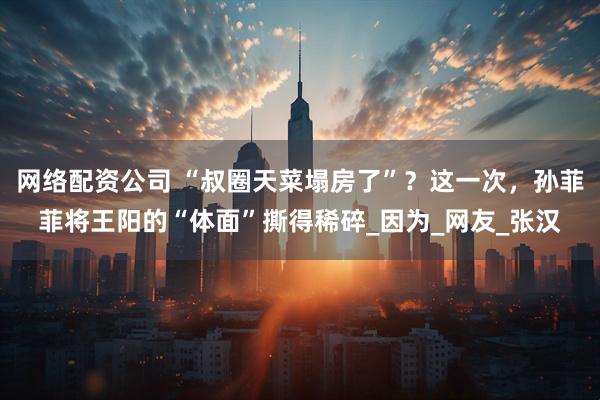 网络配资公司 “叔圈天菜塌房了”？这一次，孙菲菲将王阳的“体面”撕得稀碎_因为_网友_张汉