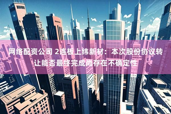 网络配资公司 2连板上纬新材：本次股份协议转让能否最终完成尚存在不确定性