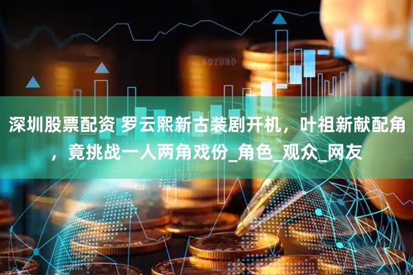 深圳股票配资 罗云熙新古装剧开机，叶祖新献配角，竟挑战一人两角戏份_角色_观众_网友