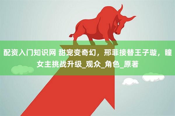 配资入门知识网 甜宠变奇幻，邢菲接替王子璇，瞳女主挑战升级_观众_角色_原著