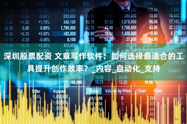 深圳股票配资 文章写作软件：如何选择最适合的工具提升创作效率？_内容_自动化_支持