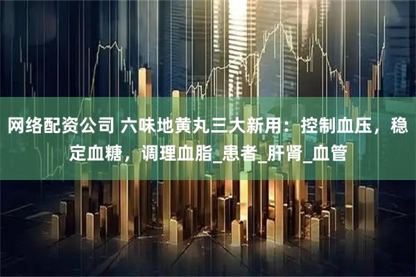 网络配资公司 六味地黄丸三大新用：控制血压，稳定血糖，调理血脂_患者_肝肾_血管