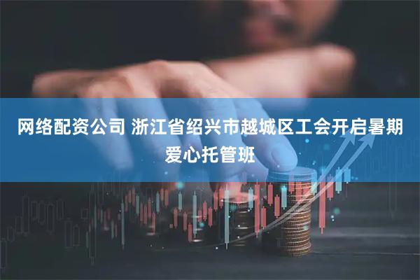 网络配资公司 浙江省绍兴市越城区工会开启暑期爱心托管班