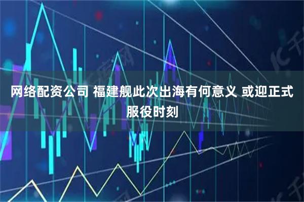 网络配资公司 福建舰此次出海有何意义 或迎正式服役时刻