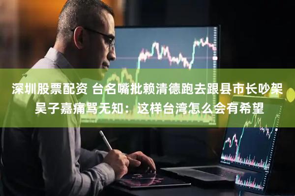 深圳股票配资 台名嘴批赖清德跑去跟县市长吵架 吴子嘉痛骂无知：这样台湾怎么会有希望