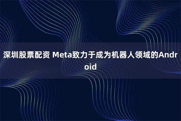 深圳股票配资 Meta致力于成为机器人领域的Android