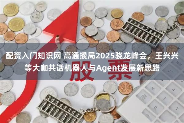 配资入门知识网 高通攒局2025骁龙峰会，王兴兴等大咖共话机器人与Agent发展新思路