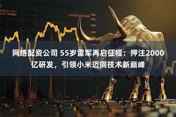 网络配资公司 55岁雷军再启征程：押注2000亿研发，引领小米迈向技术新巅峰
