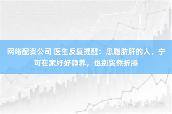 网络配资公司 医生反复提醒：患脂肪肝的人，宁可在家好好静养，也别贸然折腾