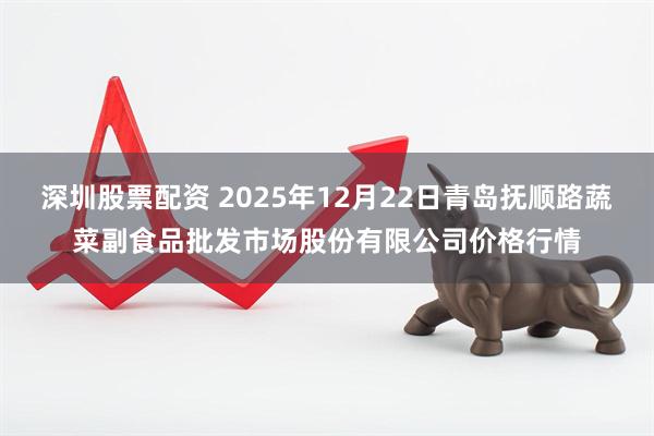 深圳股票配资 2025年12月22日青岛抚顺路蔬菜副食品批发市场股份有限公司价格行情