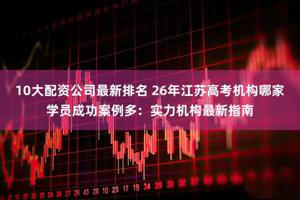 10大配资公司最新排名 26年江苏高考机构哪家学员成功案例多:实力机构最新指南