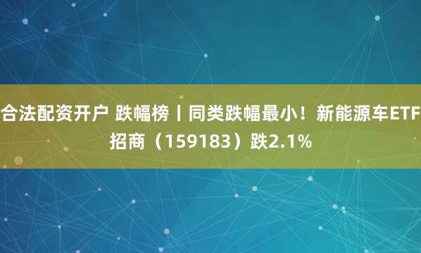 合法配资开户 跌幅榜丨同类跌幅最小！新能源车ETF招商（159183）跌2.1%