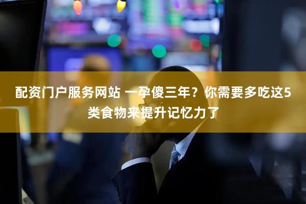 配资门户服务网站 一孕傻三年？你需要多吃这5类食物来提升记忆力了