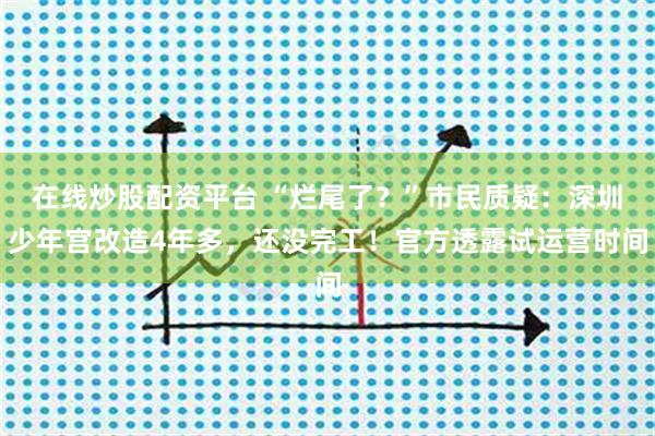 在线炒股配资平台 “烂尾了？”市民质疑：深圳少年宫改造4年多，还没完工！官方透露试运营时间