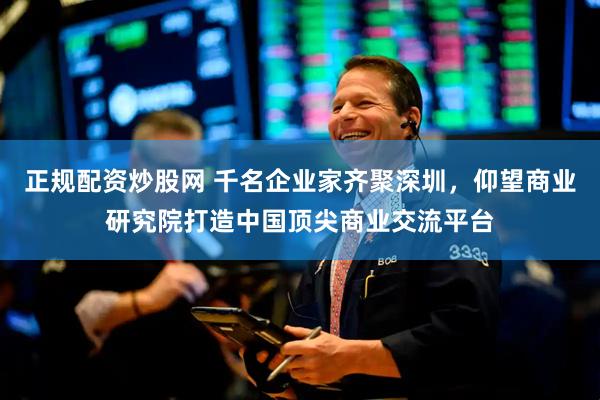 正规配资炒股网 千名企业家齐聚深圳，仰望商业研究院打造中国顶尖商业交流平台