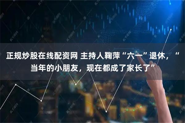 正规炒股在线配资网 主持人鞠萍“六一”退休，“当年的小朋友，现在都成了家长了”