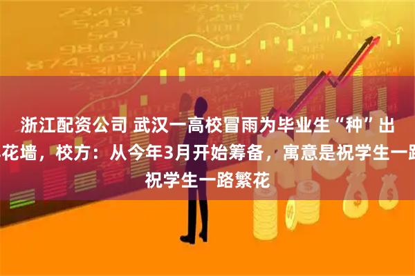 浙江配资公司 武汉一高校冒雨为毕业生“种”出9米鲜花墙，校方：从今年3月开始筹备，寓意是祝学生一路繁花