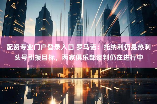 配资专业门户登录入口 罗马诺：托纳利仍是热刺头号引援目标，两家俱乐部谈判仍在进行中