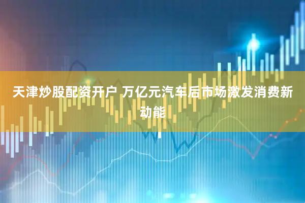 天津炒股配资开户 万亿元汽车后市场激发消费新动能